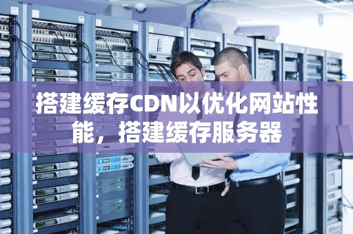 搭建缓存CDN以优化网站性能，搭建缓存服务器
