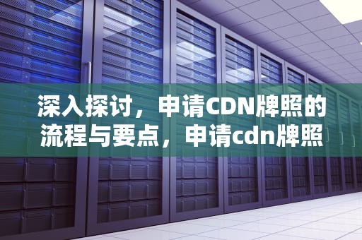 深入探讨，申请CDN牌照的流程与要点，申请cdn牌照的基本要求