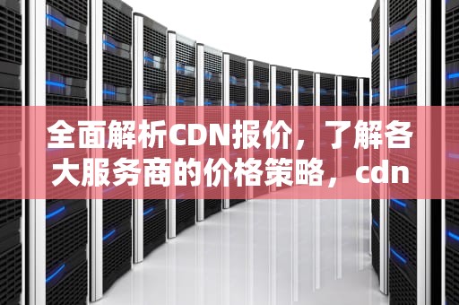 全面解析CDN报价，了解各大服务商的价格策略，cdn价格表
