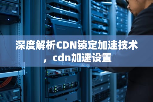 深度解析CDN锁定加速技术，cdn加速设置