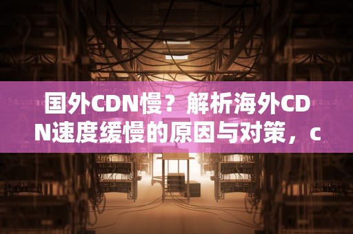 国外CDN慢？解析海外CDN速度缓慢的原因与对策，cdn 国外