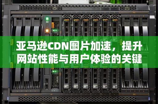 亚马逊CDN图片加速，提升网站性能与用户体验的关键，亚马逊cdn怎么用