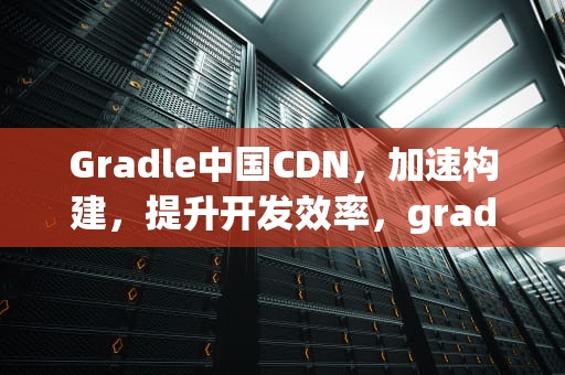 Gradle中国CDN，加速构建，提升开发效率，gradle中国镜像