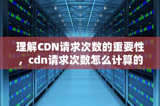 理解CDN请求次数的重要性，cdn请求次数怎么计算的