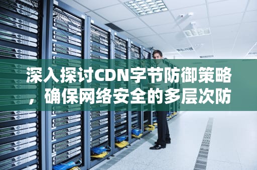 深入探讨CDN字节防御策略，确保网络安全的多层次防线，字节 cdn