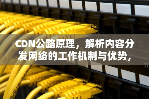 CDN公路原理，解析内容分发网络的工作机制与优势，cdn路线