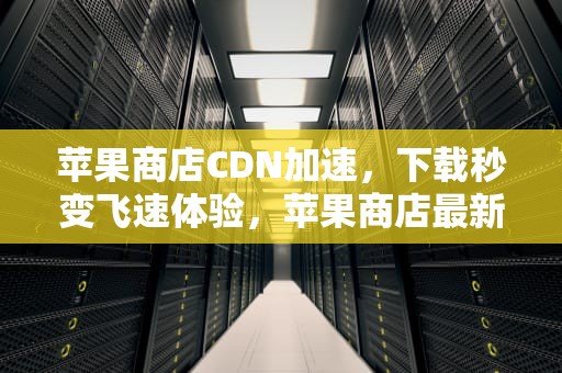 苹果商店CDN加速，下载秒变飞速体验，苹果商店最新伪装观影神器