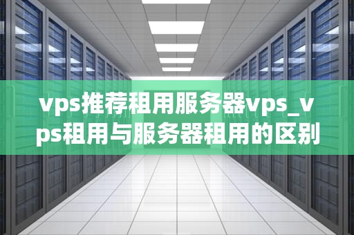 vps推荐租用服务器vps_vps租用与服务器租用的区别_VPS推荐租用服务器VPS
