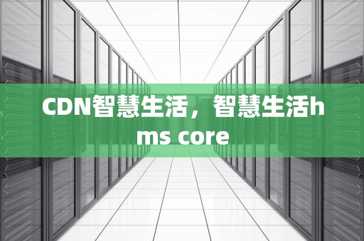 CDN智慧生活，智慧生活hms core