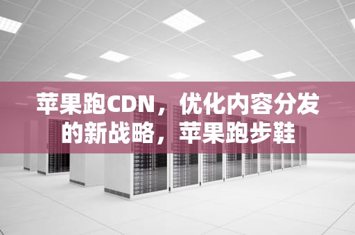 苹果跑CDN，优化内容分发的新战略，苹果跑步鞋