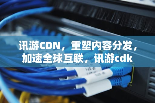 讯游CDN，重塑内容分发，加速全球互联，讯游cdk