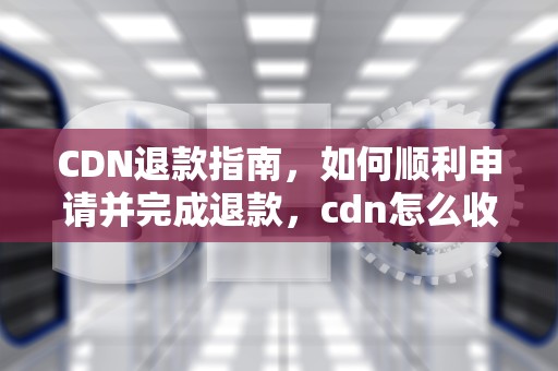 CDN退款指南，如何顺利申请并完成退款，cdn怎么收费