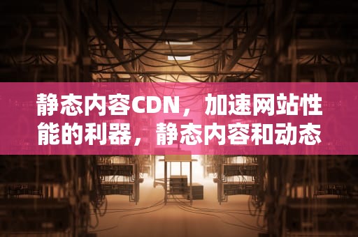 静态内容CDN，加速网站性能的利器，静态内容和动态内容