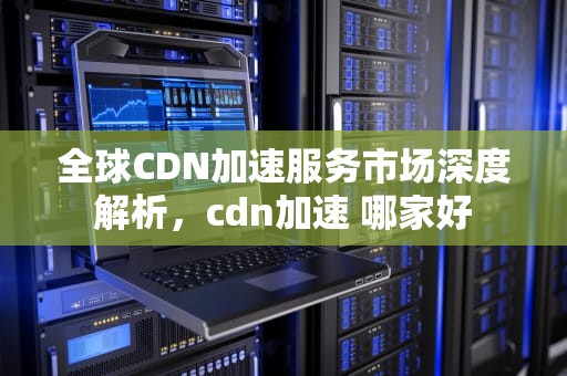 全球CDN加速服务市场深度解析，cdn加速 哪家好