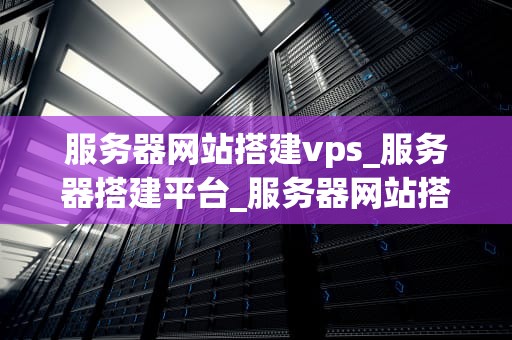 服务器网站搭建vps_服务器搭建平台_服务器网站搭建VPS的全面指南