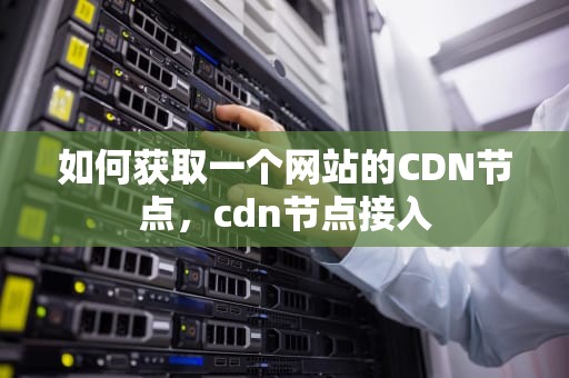如何获取一个网站的CDN节点，cdn节点接入