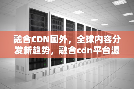 融合CDN国外，全球内容分发新趋势，融合cdn平台源码
