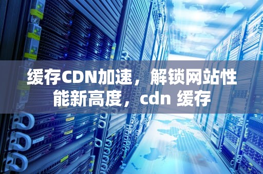 缓存CDN加速，解锁网站性能新高度，cdn 缓存