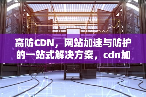 高防CDN，网站加速与防护的一站式解决方案，cdn加速防御