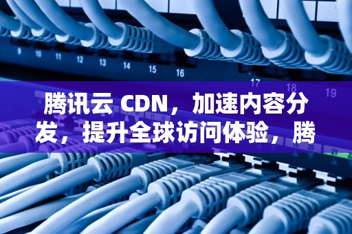 腾讯云 CDN，加速内容分发，提升全球访问体验，腾讯cdn如何赚钱