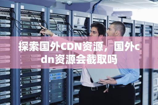 探索国外CDN资源，国外cdn资源会截取吗