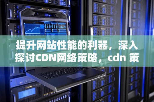 提升网站性能的利器，深入探讨CDN网络策略，cdn 策略
