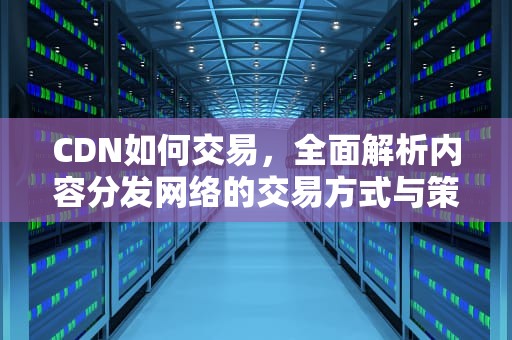 CDN如何交易，全面解析内容分发网络的交易方式与策略，cdn怎么交易