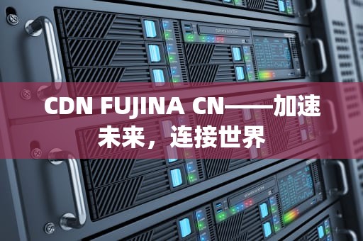 CDN FUJINA CN——加速未来，连接世界