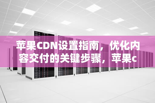 苹果CDN设置指南，优化内容交付的关键步骤，苹果cdn是什么意思