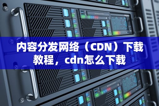 内容分发网络（CDN）下载教程，cdn怎么下载