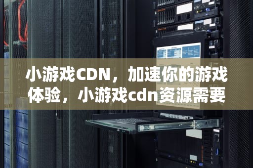 小游戏CDN，加速你的游戏体验，小游戏cdn资源需要备案吗