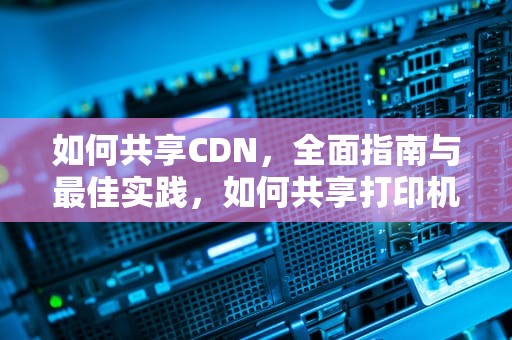 如何共享CDN，全面指南与最佳实践，如何共享打印机到另外一台电脑
