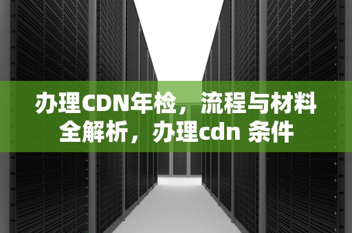 办理CDN年检，流程与材料全解析，办理cdn 条件