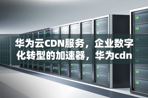 华为云CDN服务，企业数字化转型的加速器，华为cdn服务器