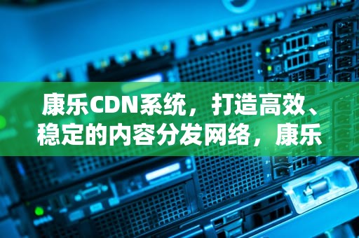 康乐CDN系统，打造高效、稳定的内容分发网络，康乐cdn系统开源版