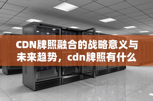 CDN牌照融合的战略意义与未来趋势，cdn牌照有什么好处