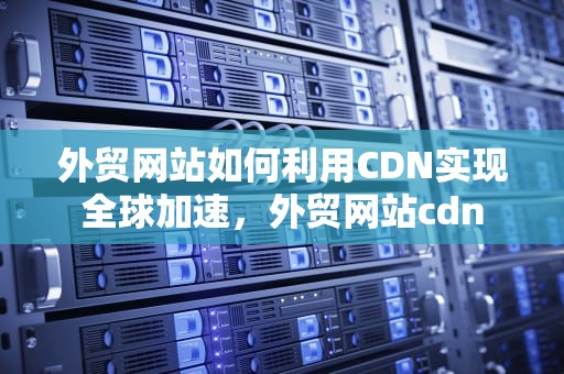外贸网站如何利用CDN实现全球加速，外贸网站cdn