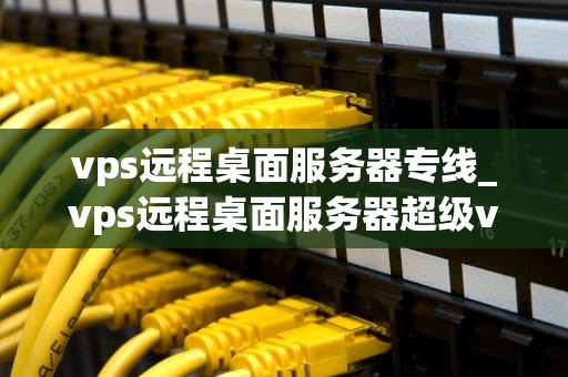 vps远程桌面服务器专线_vps远程桌面服务器超级vps管理器_VPS远程桌面服务器专线的深度解析