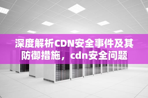 深度解析CDN安全事件及其防御措施，cdn安全问题