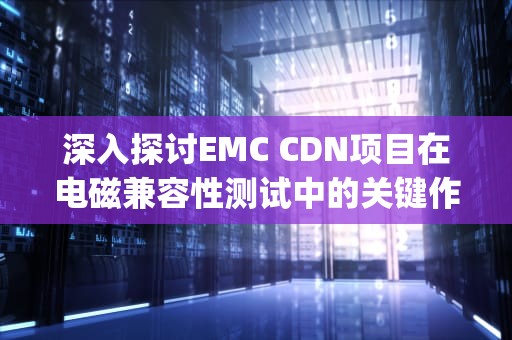 深入探讨EMC CDN项目在电磁兼容性测试中的关键作用，emc cdp