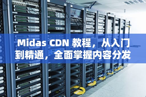 Midas CDN 教程，从入门到精通，全面掌握内容分发网络，midas cdn安装教程