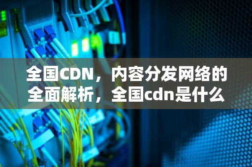 全国CDN，内容分发网络的全面解析，全国cdn是什么意思