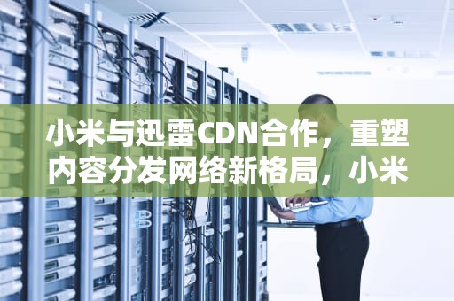 小米与迅雷CDN合作，重塑内容分发网络新格局，小米 迅雷下载