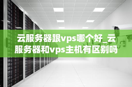 云服务器跟vps哪个好_云服务器和vps主机有区别吗_云服务器与VPS的比较分析