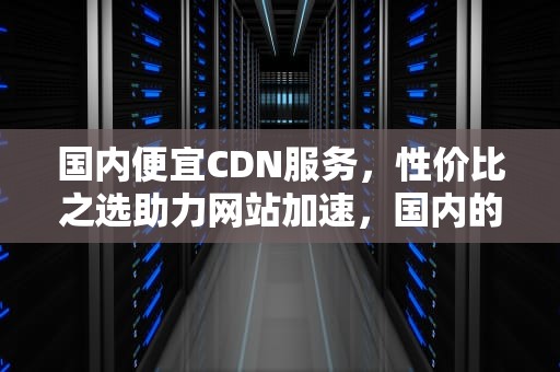 国内便宜CDN服务，性价比之选助力网站加速，国内的cdn
