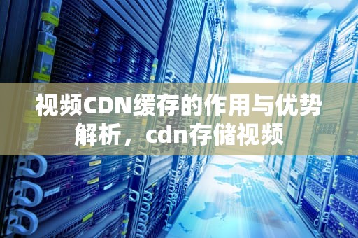 视频CDN缓存的作用与优势解析，cdn存储视频