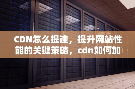 CDN怎么提速，提升网站性能的关键策略，cdn如何加速