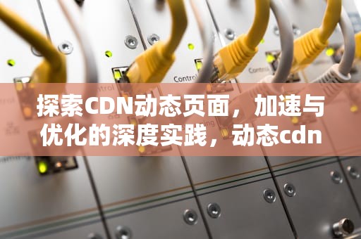 探索CDN动态页面，加速与优化的深度实践，动态cdn 静态cdn
