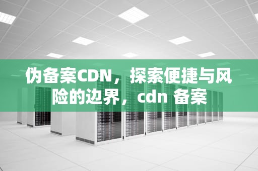 伪备案CDN，探索便捷与风险的边界，cdn 备案