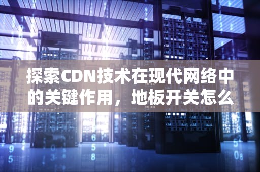 探索CDN技术在现代网络中的关键作用，地板开关怎么打开